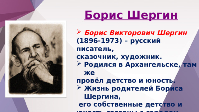 Борис Шергин Борис Викторович Шергин (1896-1973) – русский писатель, сказочник, художник. Родился в Архангельске, там же провёл детство и юность. Жизнь родителей Бориса Шергина,  его собственные детство и юность связаны с городом Архангельском и с морем. 