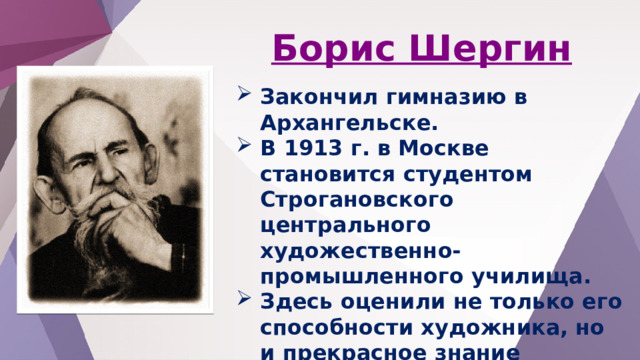 Борис Шергин Закончил гимназию в Архангельске. В 1913 г. в Москве становится студентом Строгановского центрального художественно-промышленного училища. Здесь оценили не только его способности художника, но и прекрасное знание народного слова, умение петь былины, талант сказочника . 