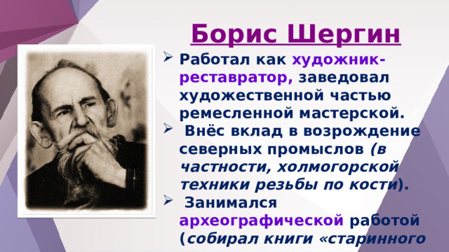 Борис Шергин Работал как художник-реставратор, заведовал художественной частью ремесленной мастерской.  Внёс вклад в возрождение северных промыслов (в частности, холмогорской техники резьбы по кости ).  Занимался археографической работой ( собирал книги «старинного письма», записные тетради шкиперов, альбомы стихов, песенники).  