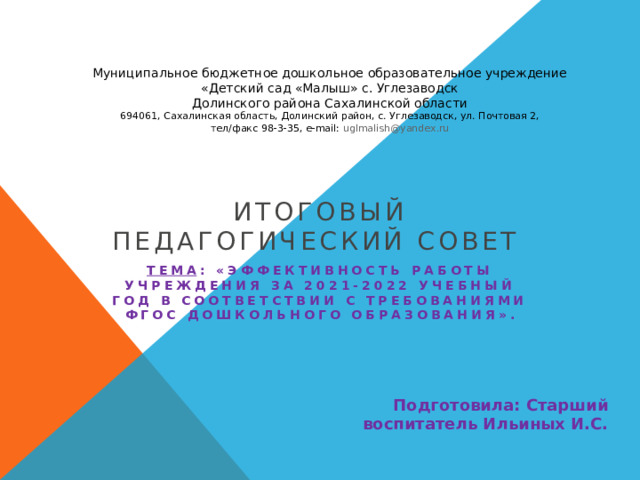 Муниципальное бюджетное дошкольное образовательное учреждение  «Детский сад «Малыш» с. Углезаводск  Долинского района Сахалинской области  694061, Сахалинская область, Долинский район, с. Углезаводск, ул. Почтовая 2,  тел/факс 98-3-35, e-mail: uglmalish @ yandex . ru итоговый педагогический совет Тема :   «Эффективность работы учреждения за 2021-2022 учебный год в соответствии с требованиями ФГОС дошкольного образования».   Подготовила: Старший воспитатель Ильиных И.С. 