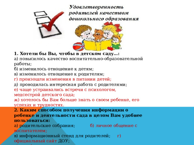 1. Хотели бы Вы, чтобы в детском саду…: а) повысилось качество воспитательно-образовательной работы; б) изменилось отношение к детям; в) изменилось отношение к родителям; г) произошли изменения в питании детей; д) проводилась интересная работа с родителями; е) чаще устраивались встречи с психологом, медсестрой детского сада; ж) хотелось бы Вам больше знать о своем ребенке, его успехах и трудностях. 2.   Каким способом получения информации о ребенке и деятельности сада в целом Вам удобнее пользоваться: а) родительские собрания; б) личное общение с воспитателем; в) информационный стенд для родителей; г) официальный сайт ДОУ; д) телефон . 