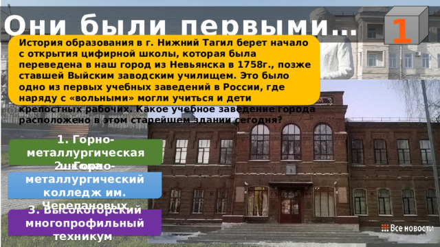 1 Они были первыми… История образования в г. Нижний Тагил берет начало с открытия цифирной школы, которая была переведена в наш город из Невьянска в 1758г., позже ставшей Выйским заводским училищем. Это было одно из первых учебных заведений в России, где наряду с «вольными» могли учиться и дети крепостных рабочих. Какое учебное заведение города расположено в этом старейшем здании сегодня? 1. Горно-металлургическая школа     2. Горно-металлургический колледж им. Черепановых 3. Высокогорский многопрофильный техникум 