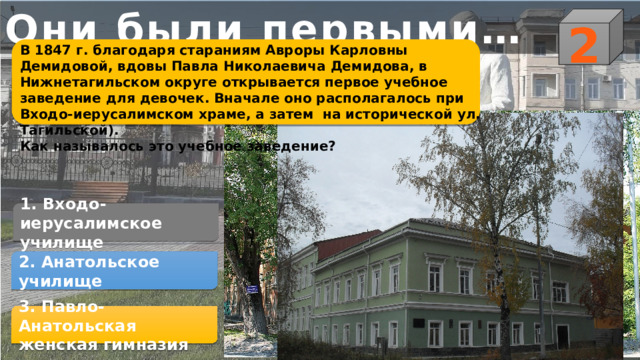 Они были первыми… 2 В 1847 г. благодаря стараниям Авроры Карловны Демидовой, вдовы Павла Николаевича Демидова, в Нижнетагильском округе открывается первое учебное заведение для девочек. Вначале оно располагалось при Входо-иерусалимском храме, а затем на исторической ул. Тагильской). Как называлось это учебное заведение?   1. Входо-иерусалимское училище 2. Анатольское училище 3. Павло-Анатольская женская гимназия 