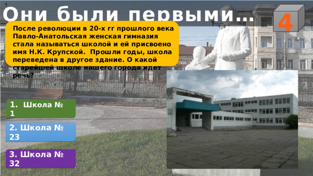 Они были первыми… 4 После революции в 20-х гг прошлого века Павло-Анатольская женская гимназия стала называться школой и ей присвоено имя Н.К. Крупской. Прошли годы, школа переведена в другое здание. О какой старейшей школе нашего города идет речь? 1.  Школа № 1  2. Школа № 23 3. Школа № 32 