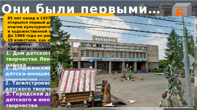 Они были первыми… 6 85 лет назад в 1937 году в Нижнем Тагиле открылся первый дом Пионеров, который стал очагом культурного отдыха, творческой учебы и художественной самодеятельности детей. До 1988 года он располагался на пр. Ленина, 19 известном, как к/т «Искра» или дом купца Хлопотова. Как сейчас называется это учреждение? 1. Дом детского творчества Ленинского района    2. Дзержинский дворец детско-юношеского творчества 2. Тагилстроевский дом детского творчества 3. Городской дворец детского и юношеского творчества 