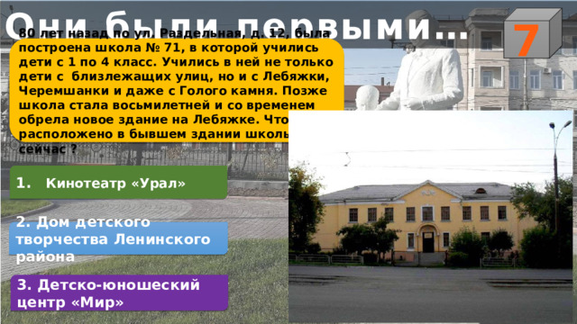 Они были первыми… 7 80 лет назад по ул. Раздельная, д. 12, была построена школа № 71, в которой учились дети с 1 по 4 класс. Учились в ней не только дети с близлежащих улиц, но и с Лебяжки, Черемшанки и даже с Голого камня. Позже школа стала восьмилетней и со временем обрела новое здание на Лебяжке. Что расположено в бывшем здании школы № 71 сейчас ? 1.   Кинотеатр «Урал» 2. Дом детского творчества Ленинского района 3. Детско-юношеский центр «Мир» 