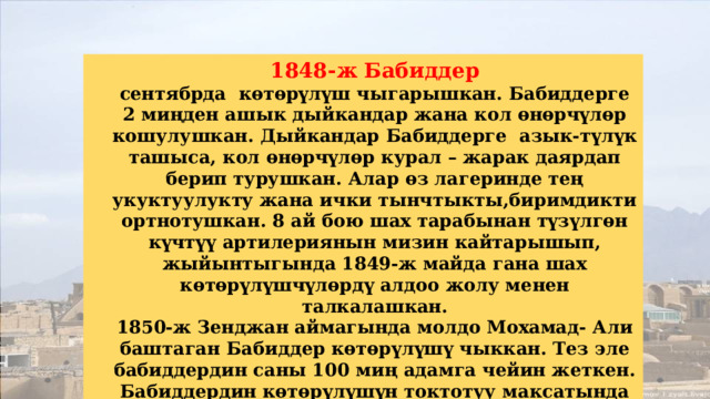 1848-ж Бабиддер сентябрда көтөрүлүш чыгарышкан. Бабиддерге 2 миңден ашык дыйкандар жана кол өнөрчүлөр кошулушкан. Дыйкандар Бабиддерге азык-түлүк ташыса, кол өнөрчүлөр курал – жарак даярдап берип турушкан. Алар өз лагеринде тең укуктуулукту жана ички тынчтыкты,биримдикти ортнотушкан. 8 ай бою шах тарабынан түзүлгөн күчтүү артилериянын мизин кайтарышып, жыйынтыгында 1849-ж майда гана шах көтөрүлүшчүлөрдү алдоо жолу менен талкалашкан. 1850-ж Зенджан аймагында молдо Мохамад- Али баштаган Бабиддер көтөрүлүшү чыккан. Тез эле бабиддердин саны 100 миң адамга чейин жеткен. Бабиддердин көтөрүлүшүн токтотуу максатында шах Насир эд Дин 1847-ж камалган Бабды, 1850-ж июлда Тербиз шаарына алып келдирип даргага аскан. 
