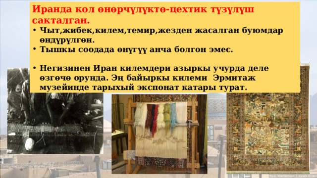 Иранда кол өнөрчүлүктө-цехтик түзүлүш сакталган. Чыт,жибек,килем,темир,жезден жасалган буюмдар өндүрүлгөн. Тышкы соодада өнүгүү анча болгон эмес.  Негизинен Иран килемдери азыркы учурда деле өзгөчө орунда. Эң байыркы килеми Эрмитаж музейинде тарыхый экспонат катары турат. 