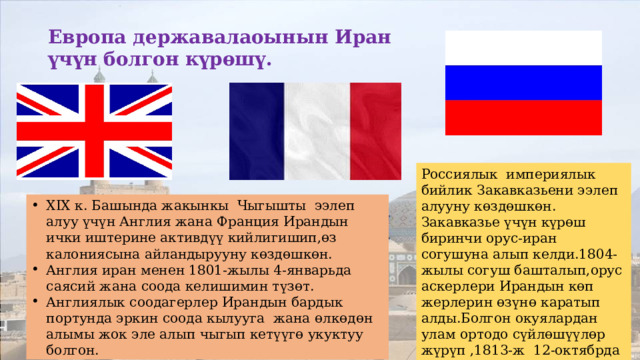 Европа державалаоынын Иран үчүн болгон күрөшү. Россиялык империялык бийлик Закавказьени ээлеп алууну көздөшкөн. Закавказье үчүн күрөш биринчи орус-иран согушуна алып келди.1804-жылы согуш башталып,орус аскерлери Ирандын көп жерлерин өзүнө каратып алды.Болгон окуялардан улам ортодо сүйлөшүүлөр жүрүп ,1813-ж 12-октябрда Гүлстан келишимине кол коюлат. XIX к. Башында жакынкы Чыгышты ээлеп алуу үчүн Англия жана Франция Ирандын ички иштерине активдүү кийлигишип,өз калониясына айландырууну көздөшкөн. Англия иран менен 1801-жылы 4-январьда саясий жана соода келишимин түзөт. Англиялык соодагерлер Ирандын бардык портунда эркин соода кылууга жана өлкөдөн алымы жок эле алып чыгып кетүүгө укуктуу болгон. 
