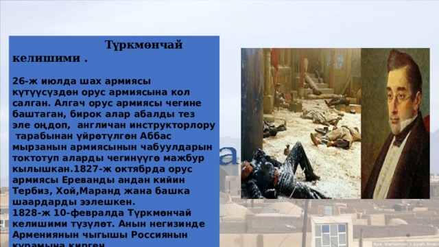  Түркмөнчай келишими .   26-ж июлда шах армиясы күтүүсүздөн орус армиясына кол салган. Алгач орус армиясы чегине баштаган, бирок алар абалды тез эле оңдоп, англичан инструкторлору тарабынан үйрөтүлгөн Аббас мырзанын армиясынын чабуулдарын токтотуп аларды чегинүүгө мажбур кылышкан.1827-ж октябрда орус армиясы Ереванды андан кийин Тербиз, Хой,Маранд жана башка шаардарды ээлешкен. 1828-ж 10-февралда Түркмөнчай келишими түзүлөт. Анын негизинде Армениянын чыгышы Россиянын курамына кирген. Түркмөнчай келишиминин негизде XIX к биринчи жарымында орус-иран согушу аяктаган. Келишимден кейин Иранга элчи болуп А.С Грибоедов келген 