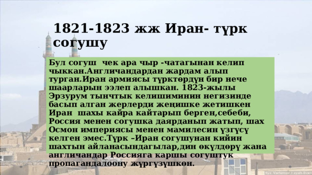 1821-1823 жж Иран- түрк согушу Бул согуш чек ара чыр -чатагынан келип чыккан.Англичандардан жардам алып турган.Иран армиясы түрктөрдүн бир нече шаарларын ээлеп алышкан. 1823-жылы Эрзурум тынчтык келишиминин негизинде басып алган жерлерди жеңишке жетишкен Иран шахы кайра кайтарып берген,себеби, Россия менен согушка даярданып жатып, шах Осмон империясы менен мамилесин үзгүсү келген эмес.Түрк –Иран согушунан кийин шахтын айланасындагылар,дин өкүлдөрү жана англичандар Россияга каршы согуштук пропагандалоону жүргүзүшкөн. 