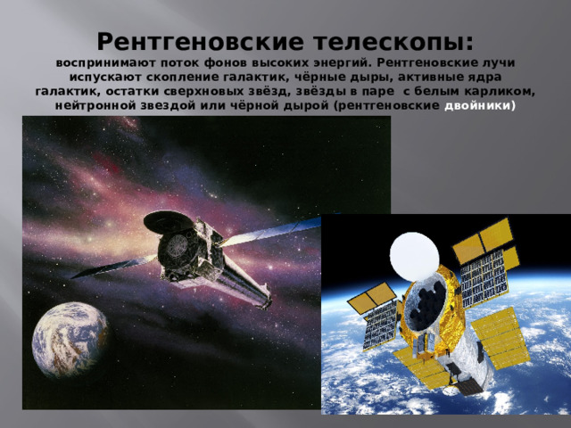 Рентгеновские телескопы:  воспринимают поток фонов высоких энергий. Рентгеновские лучи испускают скопление галактик, чёрные дыры, активные ядра галактик, остатки сверхновых звёзд, звёзды в паре с белым карликом, нейтронной звездой или чёрной дырой (рентгеновские двойники) 