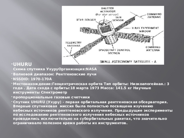 UHURU  Схема спутника УхуруОрганизация:NASA Волновой диапазон: Рентгеновские лучи NSSDID: 1970-170A Местонахождение:Геоцентрическая орбита Тип орбиты: Низкоапогейная.: 3 года . Дата схода с орбиты:18 марта 1973 Масса: 141.5 кг Научные инструменты Спектрометр пропорциональные газовые счетчики Спутник UHURU (Ухуру) - первая орбитальная рентгеновская обсерватория. Впервые спутниковая миссия была полностью посвящена изучению небесных источников рентгеновского излучения. Предыдущие эксперименты по исследованию рентгеновского излучения небесных источников проводились исключительно на суборбитальных ракетах, что значительно ограничивало полезное время работы их инструментов. 