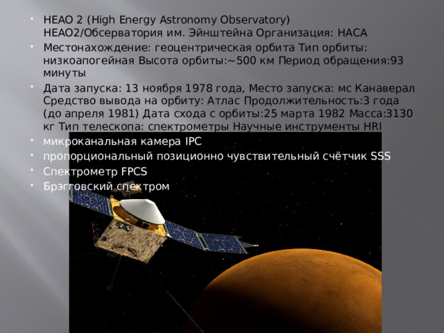 HEAO 2 (High Energy Astronomy Observatory)  HEAO2/Обсерватория им. Эйнштейна Организация: НАСА Местонахождение: геоцентрическая орбита Тип орбиты: низкоапогейная Высота орбиты:~500 км Период обращения:93 минуты Дата запуска: 13 ноября 1978 года, Место запуска: мс Канаверал Средство вывода на орбиту: Атлас Продолжительность:3 года (до апреля 1981) Дата схода с орбиты:25 марта 1982 Масса:3130 кг Тип телескопа: спектрометры Научные инструменты HRI микроканальная камера IPC пропорциональный позиционно чувствительный счётчик SSS Спектрометр FPCS Брэгговский спектром 