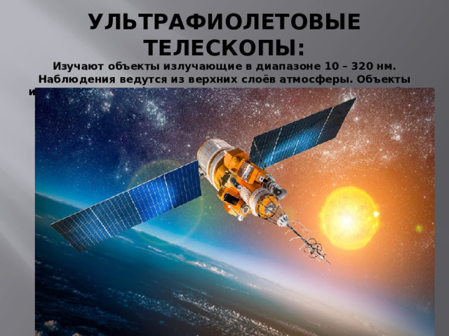 УЛЬТРАФИОЛЕТОВЫЕ ТЕЛЕСКОПЫ:  Изучают объекты излучающие в диапазоне 10 – 320 нм. Наблюдения ведутся из верхних слоёв атмосферы. Объекты изучения – ультрафиолетовое излучение Солнца, других звёзд. 