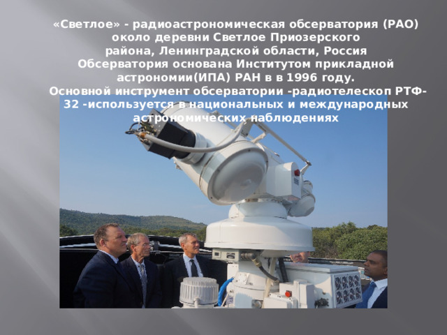 «Светлое» - радиоастрономическая обсерватория (РАО) около деревни Светлое Приозерского района, Ленинградской области, Россия Обсерватория основана Институтом прикладной астрономии(ИПА) РАН в в 1996 году.  Основной инструмент обсерватории -радиотелескоп РТФ-32 -используется в национальных и международных астрономических наблюдениях   