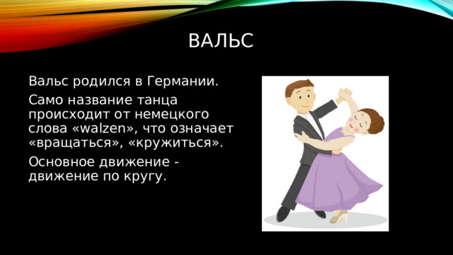 вальс   Вальс родился в Германии. Само название танца происходит от немецкого слова «walzen», что означает «вращаться», «кружиться». Основное движение - движение по кругу. 