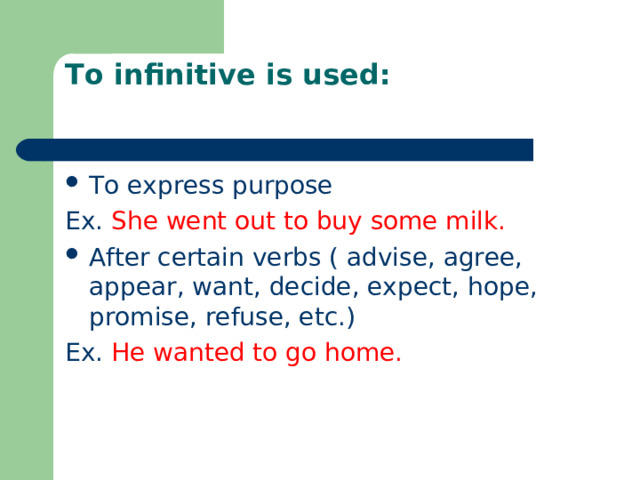 To infinitive is used:   To express purpose Ex. She went out to buy some milk. After certain verbs ( advise, agree, appear, want, decide, expect, hope, promise, refuse, etc.) Ex. He wanted to go home. 
