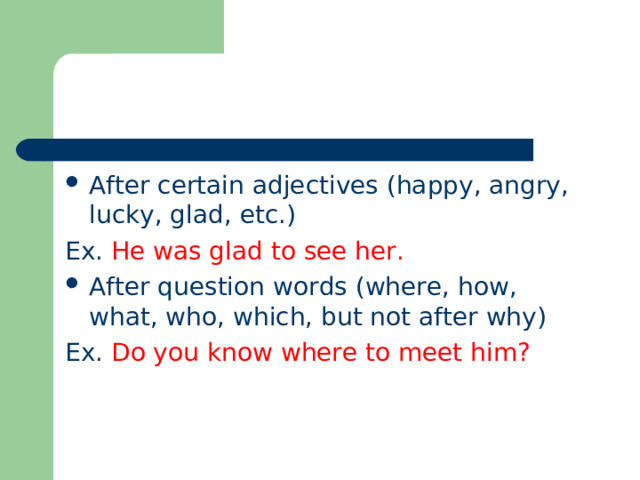 After certain adjectives (happy, angry, lucky, glad, etc.) Ex. He was glad to see her. After question words (where, how, what, who, which, but not after why) Ex. Do you know where to meet him ? 