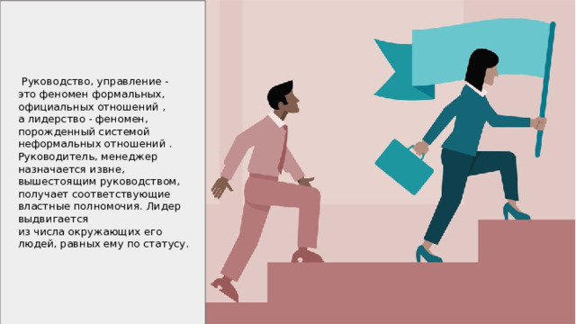  Руководство, управление - это феномен формальных, официальных отношений , а лидерство - феномен, порожденный системой неформальных отношений . Руководитель, менеджер назначается извне, вышестоящим руководством, получает соответствующие властные полномочия. Лидер выдвигается из числа окружающих его людей, равных ему по статусу. 