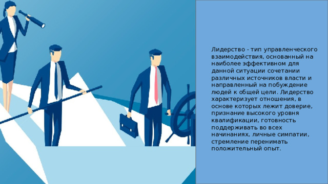 Лидерство - тип управленческого взаимодействия, основанный на наиболее эффективном для данной ситуации сочетании различных источников власти и направленный на побуждение людей к общей цели. Лидерство характеризует отношения, в основе которых лежит доверие, признание высокого уровня квалификации, готовность поддерживать во всех начинаниях, личные симпатии, стремление перенимать положительный опыт. 