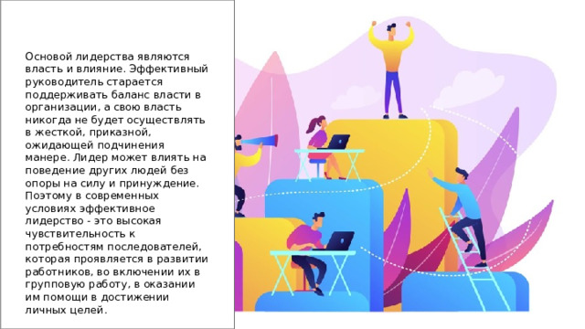 Основой лидерства являются власть и влияние. Эффективный руководитель старается поддерживать баланс власти в организации, а свою власть никогда не будет осуществлять в жесткой, приказной, ожидающей подчинения манере. Лидер может влиять на поведение других людей без опоры на силу и принуждение. Поэтому в современных условиях эффективное лидерство - это высокая чувствительность к потребностям последователей, которая проявляется в развитии работников, во включении их в групповую работу, в оказании им помощи в достижении личных целей. 
