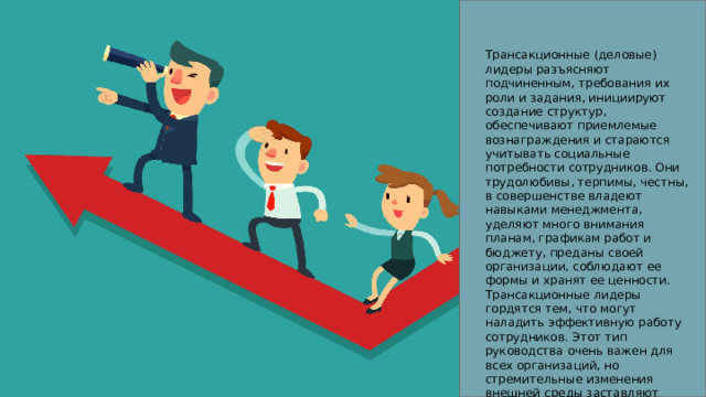 Трансакционные (деловые) лидеры разъясняют подчиненным, требования их роли и задания, инициируют создание структур, обеспечивают приемлемые вознаграждения и стараются учитывать социальные потребности сотрудников. Они трудолюбивы, терпимы, честны, в совершенстве владеют навыками менеджмента, уделяют много внимания планам, графикам работ и бюджету, преданы своей организации, соблюдают ее формы и хранят ее ценности. Трансакционные лидеры гордятся тем, что могут наладить эффективную работу сотрудников. Этот тип руководства очень важен для всех организаций, но стремительные изменения внешней среды заставляют искать новые подходы. 