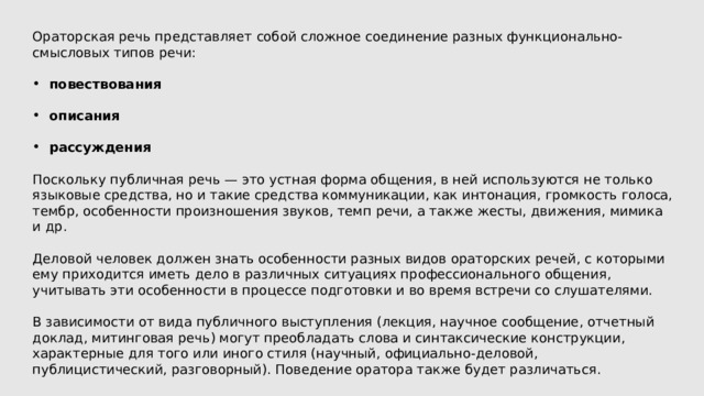 Ораторская речь представляет собой сложное соединение разных функционально-смысловых типов речи: повествования  описания  рассуждения Поскольку публичная речь — это устная форма общения, в ней используются не только языковые средства, но и такие средства коммуникации, как интонация, громкость голоса, тембр, особенности произношения звуков, темп речи, а также жесты, движения, мимика и др. Деловой человек должен знать особенности разных видов ораторских речей, с которыми ему приходится иметь дело в различных ситуациях профессионального общения, учитывать эти особенности в процессе подготовки и во время встречи со слушателями. В зависимости от вида публичного выступления (лекция, научное сообщение, отчетный доклад, митинговая речь) могут преобладать слова и синтаксические конструкции, характерные для того или иного стиля (научный, официально-деловой, публицистический, разговорный). Поведение оратора также будет различаться. 