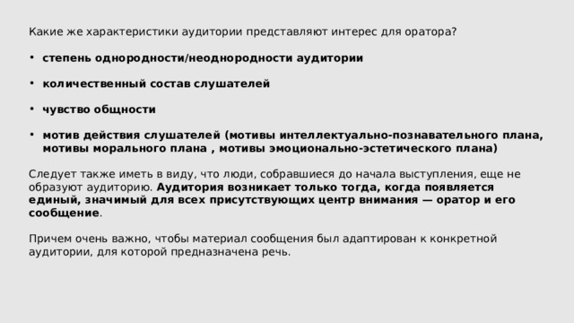 Какие же характеристики аудитории представляют интерес для оратора? степень однородности/неоднородности аудитории  количественный состав слушателей  чувство общности  мотив действия слушателей (мотивы интеллектуально-познавательного плана, мотивы морального плана , мотивы эмоционально-эстетического плана) Следует также иметь в виду, что люди, собравшиеся до начала выступления, еще не образуют аудиторию. Аудитория возникает только тогда, когда появляется единый, значимый для всех присутствующих центр внимания — оратор и его сообщение . Причем очень важно, чтобы материал сообщения был адаптирован к конкретной аудитории, для которой предназначена речь. 