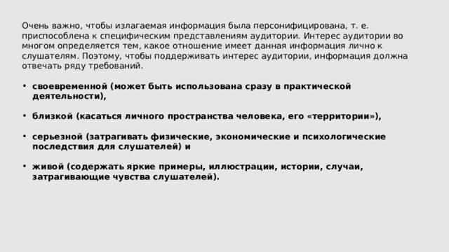 Очень важно, чтобы излагаемая информация была персонифицирована, т. е. приспособлена к специфическим представлениям аудитории. Интерес аудитории во многом определяется тем, какое отношение имеет данная информация лично к слушателям. Поэтому, чтобы поддерживать интерес аудитории, информация должна отвечать ряду требований. своевременной (может быть использована сразу в практической деятельности),  близкой (касаться личного пространства человека, его «территории»),  серьезной (затрагивать физические, экономические и психологические последствия для слушателей) и  живой (содержать яркие примеры, иллюстрации, истории, случаи, затрагивающие чувства слушателей). 