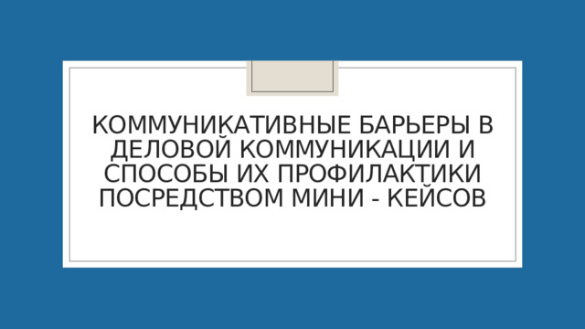 Коммуникативные барьеры в деловой коммуникации и способы их профилактики посредством мини - кейсов 