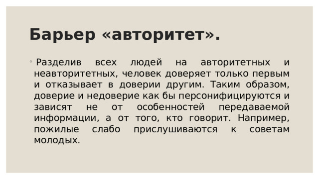 Барьер «авторитет».   Разделив всех людей на авторитетных и неавторитетных, человек доверяет только первым и отказывает в доверии другим. Таким образом, доверие и недоверие как бы персонифицируются и зависят не от особенностей передаваемой информации, а от того, кто говорит. Например, пожилые слабо прислушиваются к советам молодых.   