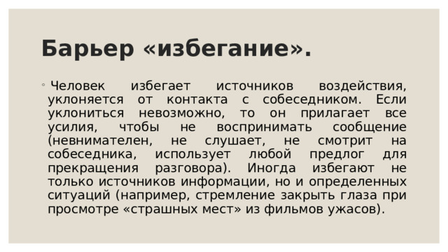 Барьер «избегание».   Человек избегает источников воздействия, уклоняется от контакта с собеседником. Если уклониться невозможно, то он прилагает все усилия, чтобы не воспринимать сообщение (невнимателен, не слушает, не смотрит на собеседника, использует любой предлог для прекращения разговора). Иногда избегают не только источников информации, но и определенных ситуаций (например, стремление закрыть глаза при просмотре «страшных мест» из фильмов ужасов). 