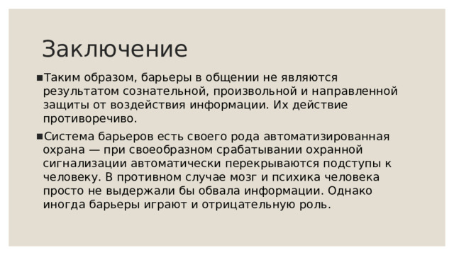 Заключение Таким образом, барьеры в общении не являются результатом сознательной, произвольной и направленной защиты от воздействия информации. Их действие противоречиво. Система барьеров есть своего рода автоматизированная охрана — при своеобразном срабатывании охранной сигнализации автоматически перекрываются подступы к человеку. В противном случае мозг и психика человека просто не выдержали бы обвала информации. Однако иногда барьеры играют и отрицательную роль.   