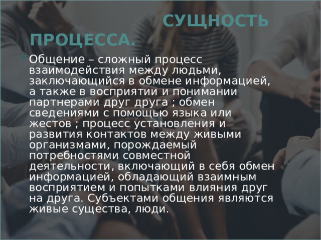  СУЩНОСТЬ ПРОЦЕССА. Общение – сложный процесс взаимодействия между людьми, заключающийся в обмене информацией, а также в восприятии и понимании партнерами друг друга ; обмен сведениями с помощью языка или жестов ; процесс установления и развития контактов между живыми организмами, порождаемый потребностями совместной деятельности, включающий в себя обмен информацией, обладающий взаимным восприятием и попытками влияния друг на друга. Субъектами общения являются живые существа, люди. 