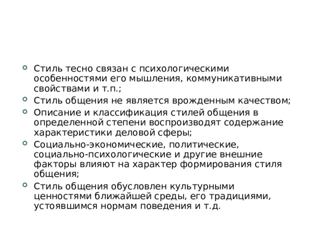 Стиль тесно связан с психологическими особенностями его мышления, коммуникативными свойствами и т.п.; Стиль общения не является врожденным качеством; Описание и классификация стилей общения в определенной степени воспроизводят содержание характеристики деловой сферы; Социально-экономические, политические, социально-психологические и другие внешние факторы влияют на характер формирования стиля общения; Стиль общения обусловлен культурными ценностями ближайшей среды, его традициями, устоявшимся нормам поведения и т.д.  