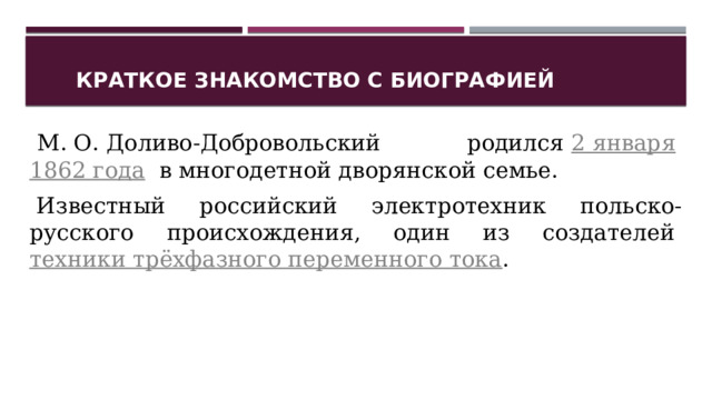 Краткое знакомство с биографией   М. О. Доливо-Добровольский родился  2 января   1862 года   в многодетной дворянской семье.     Известный российский электротехник польско-русского происхождения, один из создателей  техники трёхфазного переменного тока . 1 