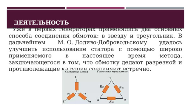 Деятельность   Уже в первых генераторах применялись два основных способа соединения обмоток: в звезду и треугольник. В дальнейшем М. О. Доливо-Добровольскому удалось улучшить использование статора с помощью широко применяемого в настоящее время метода, заключающегося в том, что обмотку делают разрезной и противолежащие катушки соединяют встречно. 1 
