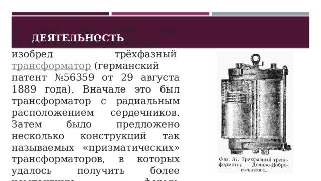 Деятельность   В том же 1889 году М. О. Доливо-Добровольский изобрел трёхфазный  трансформатор  (германский патент №56359 от 29 августа 1889 года). Вначале это был трансформатор с радиальным расположением сердечников. Затем было предложено несколько конструкций так называемых «призматических» трансформаторов, в которых удалось получить более компактную форму  магнитопровода . 1 
