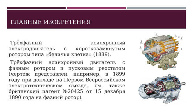 Главные изобретения   Трёхфазный асинхронный электродвигатель с короткозамкнутым ротором типа «беличья клетка» (1889).   Трёхфазный асинхронный двигатель с фазным ротором и пусковым реостатом (чертеж представлен, например, в 1899 году при докладе на Первом Всероссийском электротехническом съезде, см. также британский патент №20425 от 15 декабря 1890 года на фазный ротор). 1 