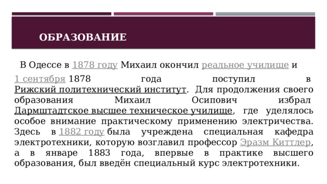 Образование    В Одессе в  1878 году  Михаил окончил  реальное училище  и   1 сентября  1878 года поступил в  Рижский политехнический институт .  Для продолжения своего образования Михаил Осипович избрал  Дармштадтское высшее техническое училище , где уделялось особое внимание практическому применению электричества. Здесь в  1882 году  была учреждена специальная кафедра электротехники, которую возглавил профессор  Эразм Киттлер , а в январе 1883 года, впервые в практике высшего образования, был введён специальный курс электротехники.   1 
