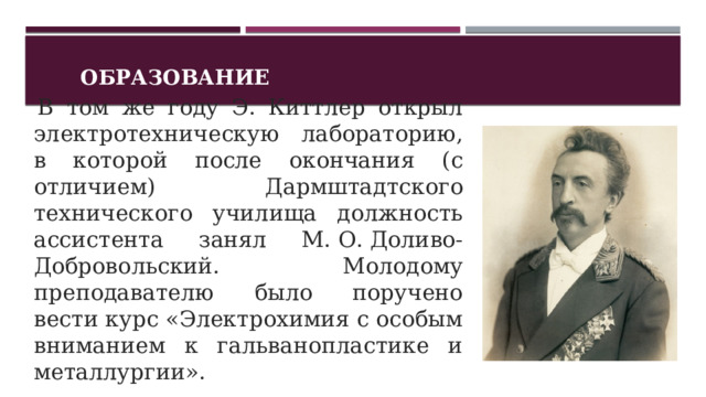 Образование   В том же году Э. Киттлер открыл электротехническую лабораторию, в которой после окончания (с отличием) Дармштадтского технического училища должность ассистента занял М. О. Доливо-Добровольский. Молодому преподавателю было поручено вести курс «Электрохимия с особым вниманием к гальванопластике и металлургии».  1 