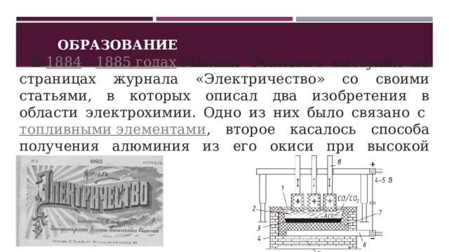 Образование    В  1884 — 1885 годах  Михаил Осипович выступил на страницах журнала «Электричество» со своими статьями, в которых описал два изобретения в области электрохимии. Одно из них было связано с  топливными элементами , второе касалось способа получения алюминия из его окиси при высокой температуре. 1 