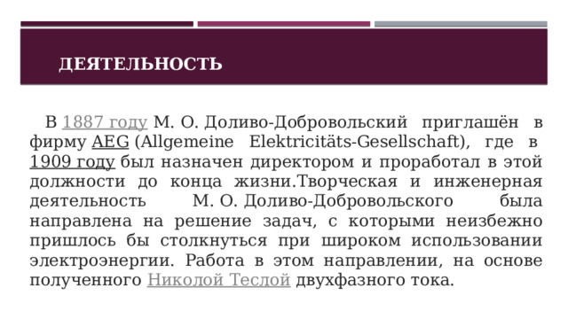 Деятельность   В  1887 году  М. О. Доливо-Добровольский приглашён в фирму  AEG  (Allgemeine Elektricitäts-Gesellschaft), где в  1909 году  был назначен директором и проработал в этой должности до конца жизни.Творческая и инженерная деятельность М. О. Доливо-Добровольского была направлена на решение задач, с которыми неизбежно пришлось бы столкнуться при широком использовании электроэнергии. Работа в этом направлении, на основе полученного  Николой Теслой  двухфазного тока. 1 