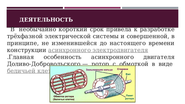 Деятельность    В  необычайно короткий срок привела к разработке трёхфазной электрической системы и совершенной, в принципе, не изменившейся до настоящего времени конструкции  асинхронного электродвигателя .Главная особенность асинхронного двигателя Доливо-Добровольского — ротор с обмоткой в виде  беличьей клетки .  1 