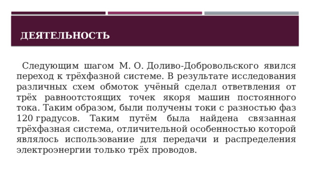 Деятельность   Следующим шагом М. О. Доливо-Добровольского явился переход к трёхфазной системе. В результате исследования различных схем обмоток учёный сделал ответвления от трёх равноотстоящих точек якоря машин постоянного тока. Таким образом, были получены токи с разностью фаз 120 градусов. Таким путём была найдена связанная трёхфазная система, отличительной особенностью которой являлось использование для передачи и распределения электроэнергии только трёх проводов. 1 
