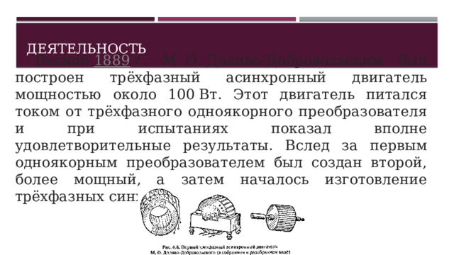 Деятельность   Весной  1889  г. М. О. Доливо-Добровольским был построен трёхфазный асинхронный двигатель мощностью около 100 Вт. Этот двигатель питался током от трёхфазного одноякорного преобразователя и при испытаниях показал вполне удовлетворительные результаты. Вслед за первым одноякорным преобразователем был создан второй, более мощный, а затем началось изготовление трёхфазных синхронных генераторов.  1 