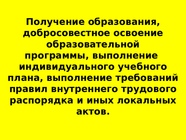   Получение образования, добросовестное освоение образовательной программы, выполнение  индивидуального учебного плана, выполнение требований правил внутреннего трудового распорядка и иных локальных актов. 