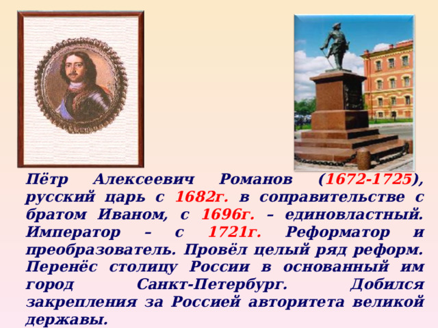 Пётр Алексеевич Романов ( 1672-1725 ), русский царь с 1682г . в соправительстве с братом Иваном, с 1696г. – единовластный. Император – с 1721г. Реформатор и преобразователь. Провёл целый ряд реформ. Перенёс столицу России в основанный им город Санкт-Петербург. Добился закрепления за Россией авторитета великой державы. 