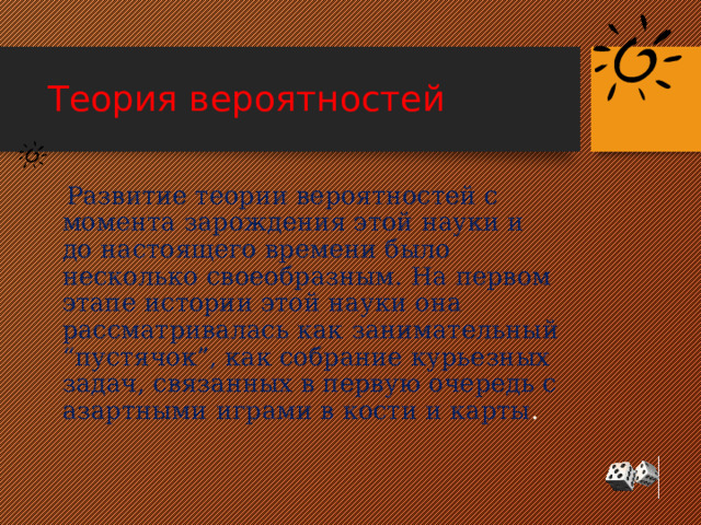 Теория вероятностей  Развитие теории вероятностей с момента зарождения этой науки и до настоящего времени было несколько своеобразным. На первом этапе истории этой науки она рассматривалась как занимательный “пустячок”, как собрание курьезных задач, связанных в первую очередь с азартными играми в кости и карты . 